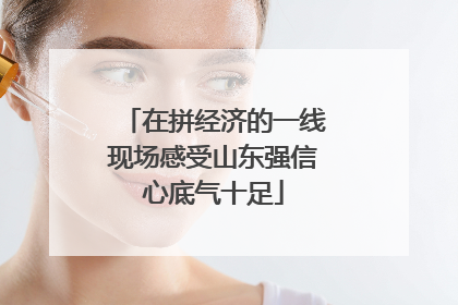 在拼经济的一线现场感受山东强信心底气十足