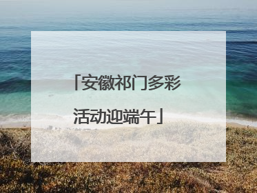 安徽祁门多彩活动迎端午