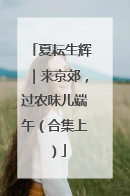夏耘生辉｜来京郊，过农味儿端午（合集上）
