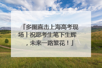 多图直击上海高考现场丨祝愿考生笔下生辉，未来一路繁花！