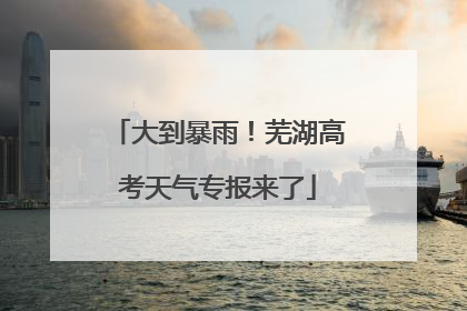 大到暴雨！芜湖高考天气专报来了