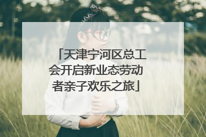 天津宁河区总工会开启新业态劳动者亲子欢乐之旅