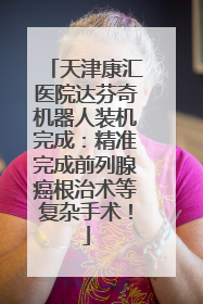 天津康汇医院达芬奇机器人装机完成：精准完成前列腺癌根治术等复杂手术！