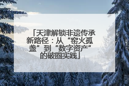 天津解锁非遗传承新路径：从“窑火孤盏”到“数字资产”的破圈实践