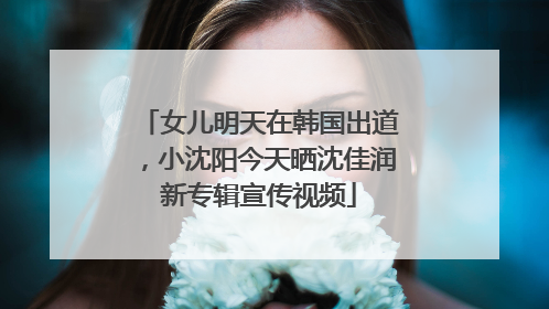 女儿明天在韩国出道，小沈阳今天晒沈佳润新专辑宣传视频