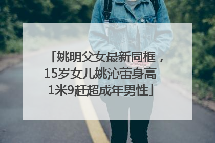 姚明父女最新同框，15岁女儿姚沁蕾身高1米9赶超成年男性