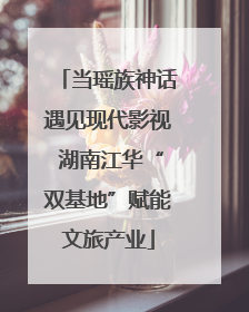 当瑶族神话遇见现代影视 湖南江华“双基地”赋能文旅产业