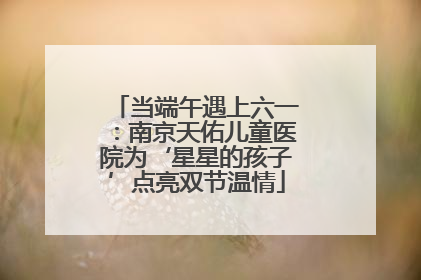 当端午遇上六一：南京天佑儿童医院为‘星星的孩子’点亮双节温情