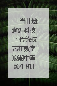 当非遗邂逅科技：传统技艺在数字浪潮中重焕生机