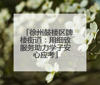 徐州鼓楼区牌楼街道：用细致服务助力学子安心应考