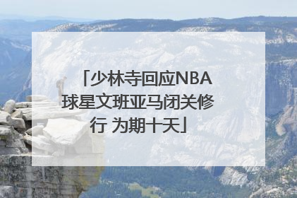 少林寺回应NBA球星文班亚马闭关修行 为期十天