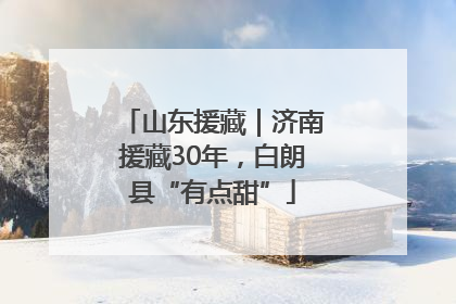 山东援藏｜济南援藏30年，白朗县“有点甜”