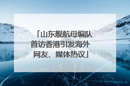 山东舰航母编队首访香港引发海外网友、媒体热议