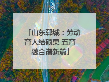 山东郓城：劳动育人结硕果 五育融合谱新篇