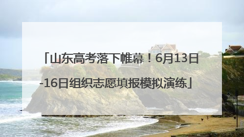山东高考落下帷幕！6月13日-16日组织志愿填报模拟演练