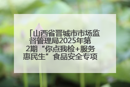 山西省晋城市市场监督管理局2025年第2期“你点我检+服务惠民生”食品安全专项监督抽检信息通告