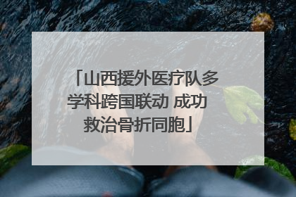 山西援外医疗队多学科跨国联动 成功救治骨折同胞