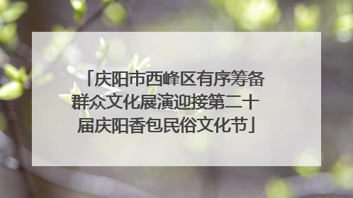 庆阳市西峰区有序筹备群众文化展演迎接第二十届庆阳香包民俗文化节