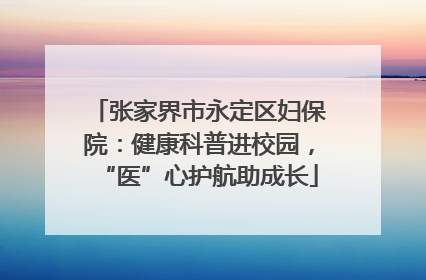 张家界市永定区妇保院：健康科普进校园，“医”心护航助成长