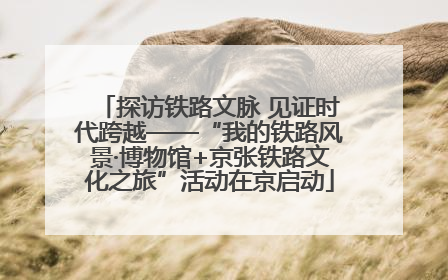 探访铁路文脉 见证时代跨越——“我的铁路风景·博物馆+京张铁路文化之旅”活动在京启动