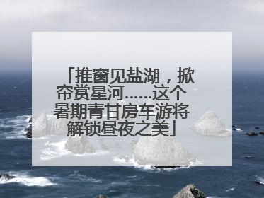 推窗见盐湖，掀帘赏星河……这个暑期青甘房车游将解锁昼夜之美