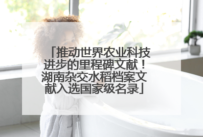 推动世界农业科技进步的里程碑文献！湖南杂交水稻档案文献入选国家级名录
