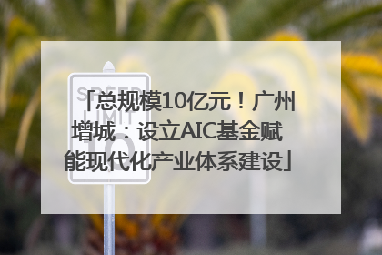 总规模10亿元！广州增城：设立AIC基金赋能现代化产业体系建设