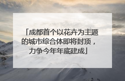 成都首个以花卉为主题的城市综合体即将封顶，力争今年年底建成