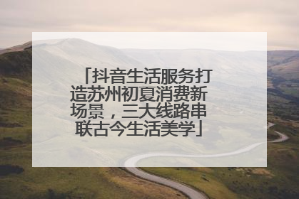 抖音生活服务打造苏州初夏消费新场景，三大线路串联古今生活美学