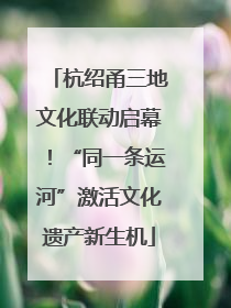 杭绍甬三地文化联动启幕！“同一条运河”激活文化遗产新生机