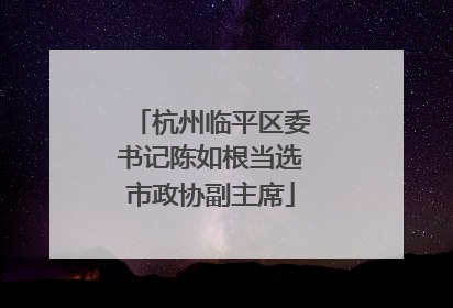 杭州临平区委书记陈如根当选市政协副主席