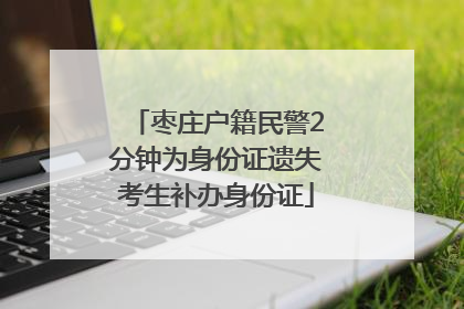 枣庄户籍民警2分钟为身份证遗失考生补办身份证