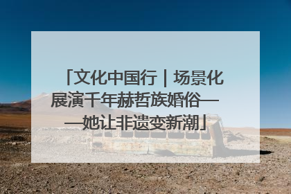 文化中国行｜场景化展演千年赫哲族婚俗——她让非遗变新潮
