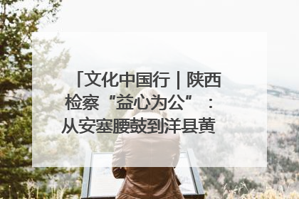 文化中国行｜陕西检察“益心为公”：从安塞腰鼓到洋县黄酒的非遗守护