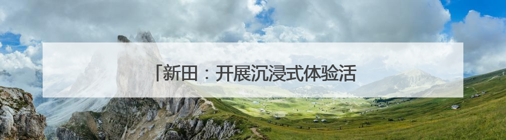 新田：开展沉浸式体验活动 营造浓厚节日氛围