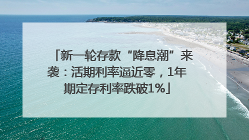 新一轮存款“降息潮”来袭：活期利率逼近零，1年期定存利率跌破1%