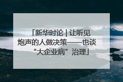 新华时论 | 让听见炮声的人做决策——也谈“大企业病”治理