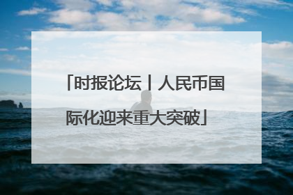 时报论坛丨人民币国际化迎来重大突破