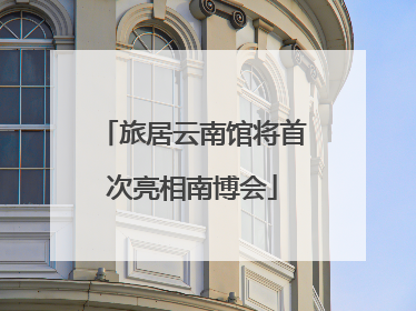 旅居云南馆将首次亮相南博会