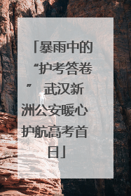 暴雨中的“护考答卷” 武汉新洲公安暖心护航高考首日