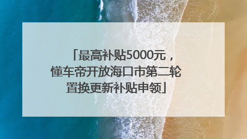 最高补贴5000元，懂车帝开放海口市第二轮置换更新补贴申领