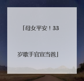 母女平安！33岁歌手官宣当爸