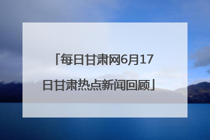 每日甘肃网6月17日甘肃热点新闻回顾