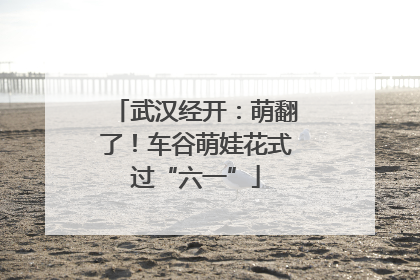 武汉经开：萌翻了！车谷萌娃花式过“六一”