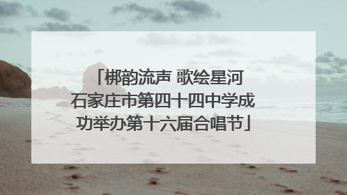 梆韵流声 歌绘星河 石家庄市第四十四中学成功举办第十六届合唱节