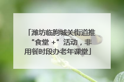 潍坊临朐城关街道推“食堂 +”活动，非用餐时段办老年课堂