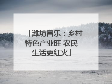 潍坊昌乐：乡村特色产业旺 农民生活更红火
