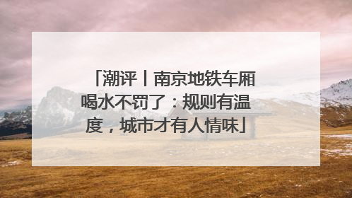 潮评丨南京地铁车厢喝水不罚了：规则有温度，城市才有人情味