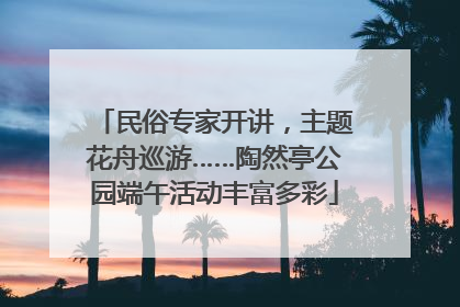 民俗专家开讲，主题花舟巡游……陶然亭公园端午活动丰富多彩