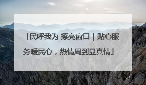 民呼我为 擦亮窗口｜贴心服务暖民心，热情周到显真情